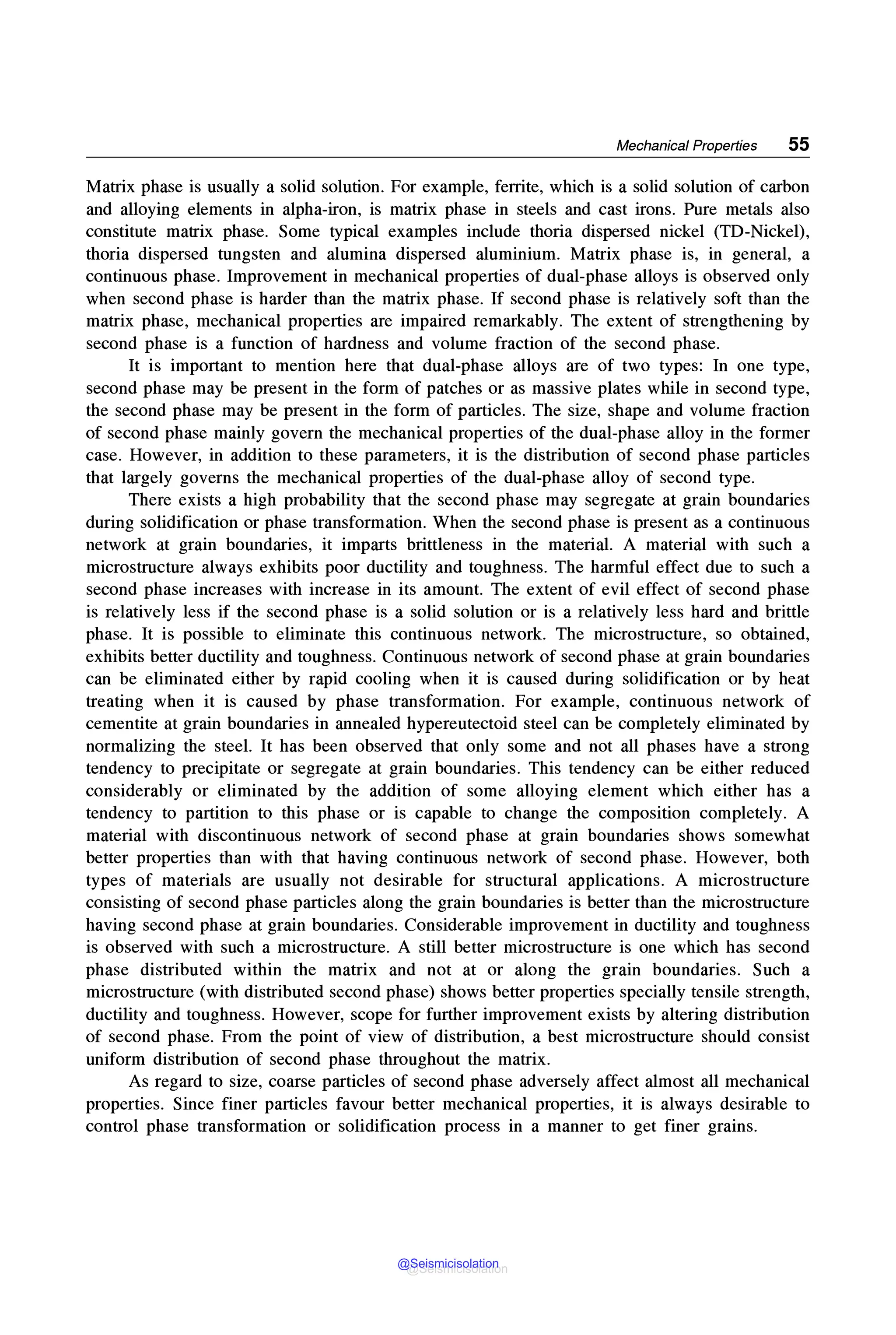 Mechanical Properties 55
Matrix phase is usually a solid solution. For example, ferrite, which is a solid solution of carbon
and alloying elements in alpha-iron, is matrix phase in steels and cast irons. Pure metals also
constitute matrix phase. Some typical examples include thoria dispersed nickel (TD-Nickel),
thoria dispersed tungsten and alumina dispersed aluminium. Matrix phase is, in general, a
continuous phase. Improvement in mechanical properties of dual-phase alloys is observed only
when second phase is harder than the matrix phase. If second phase is relatively soft than the
matrix phase, mechanical properties are impaired remarkably. The extent of strengthening by
second phase is a function of hardness and volume fraction of the second phase.
It is important to mention here that dual-phase alloys are of two types: In one type,
second phase may be present in the form of patches or as massive plates while in second type,
the second phase may be present in the form of particles. The size, shape and volume fraction
of second phase mainly govern the mechanical properties of the dual-phase alloy in the former
case. However, in addition to these parameters, it is the distribution of second phase particles
that largely governs the mechanical properties of the dual-phase alloy of second type.
There exists a high probability that the second phase may segregate at grain boundaries
during solidification or phase transformation. When the second phase is present as a continuous
network at grain boundaries, it imparts brittleness in the material. A material with such a
microstructure always exhibits poor ductility and toughness. The harmful effect due to such a
second phase increases with increase in its amount. The extent of evil effect of second phase
is relatively less if the second phase is a solid solution or is a relatively less hard and brittle
phase. It is possible to eliminate this continuous network. The microstructure, so obtained,
exhibits better ductility and toughness. Continuous network of second phase at grain boundaries
can be eliminated either by rapid cooling when it is caused during solidification or by heat
treating when it is caused by phase transformation. For example, continuous network of
cementite at grain boundaries in annealed hypereutectoid steel can be completely eliminated by
normalizing the steel. It has been observed that only some and not all phases have a strong
tendency to precipitate or segregate at grain boundaries. This tendency can be either reduced
considerably or eliminated by the addition of some alloying element which either has a
tendency to partition to this phase or is capable to change the composition completely. A
material with discontinuous network of second phase at grain boundaries shows somewhat
better properties than with that having continuous network of second phase. However, both
types of materials are usually not desirable for structural applications. A microstructure
consisting of second phase particles along the grain boundaries is better than the microstructure
having second phase at grain boundaries. Considerable improvement in ductility and toughness
is observed with such a microstructure. A still better microstructure is one which has second
phase distributed within the matrix and not at or along the grain boundaries. Such a
microstructure (with distributed second phase) shows better properties specially tensile strength,
ductility and toughness. However, scope for further improvement exists by altering distribution
of second phase. From the point of view of distribution, a best microstructure should consist
uniform distribution of second phase throughout the matrix.
As regard to size, coarse particles of second phase adversely affect almost all mechanical
properties. Since finer particles favour better mechanical properties, it is always desirable to
control phase transformation or solidification process in a manner to get finer grains.
@Seismicisolation
@Seismicisolation
 