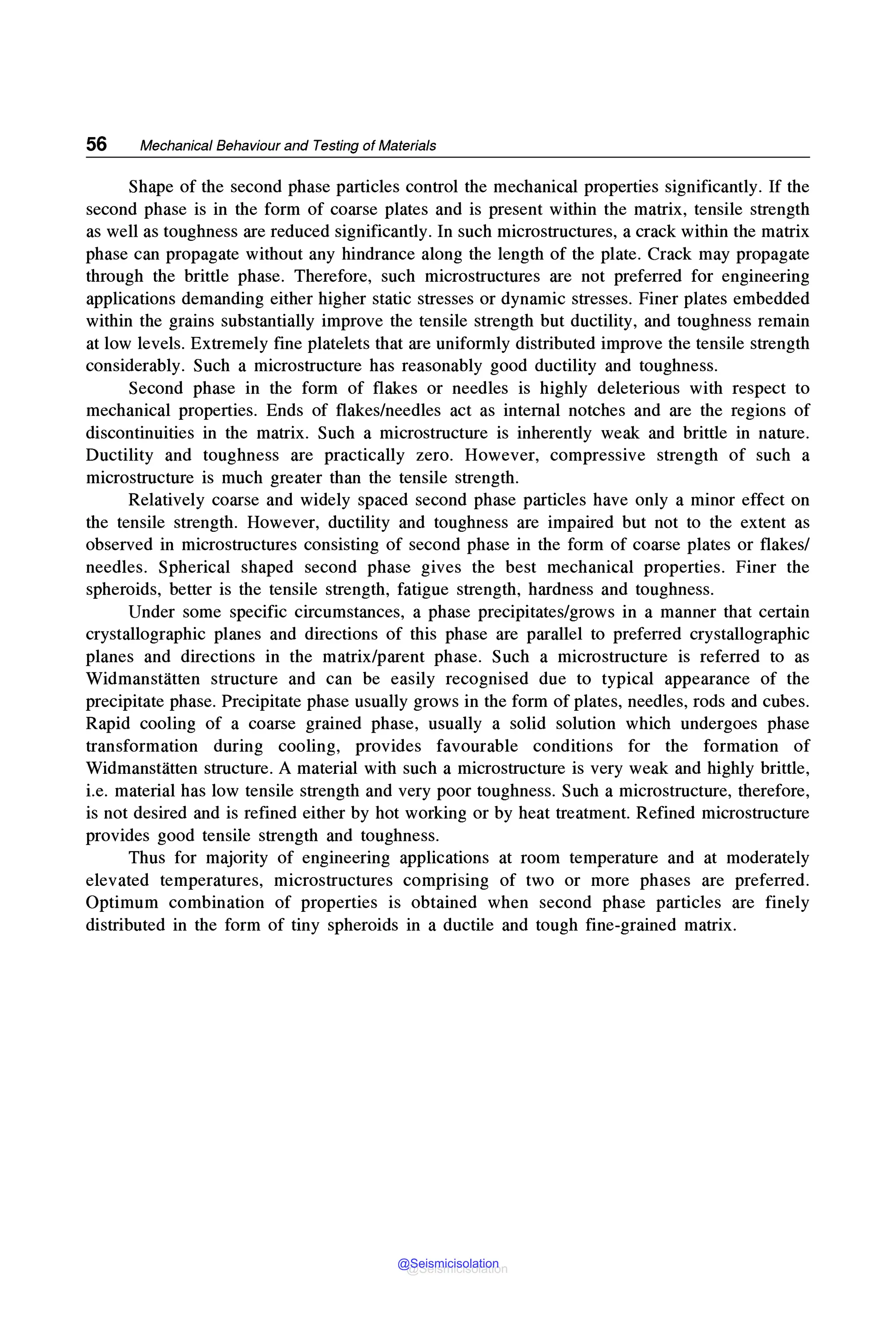 56 Mechanical Behaviour and Testing of Materials
Shape of the second phase particles control the mechanical properties significantly. If the
second phase is in the form of coarse plates and is present within the matrix, tensile strength
as well as toughness are reduced significantly. In such microstructures, a crack within the matrix
phase can propagate without any hindrance along the length of the plate. Crack may propagate
through the brittle phase. Therefore, such microstructures are not preferred for engineering
applications demanding either higher static stresses or dynamic stresses. Finer plates embedded
within the grains substantially improve the tensile strength but ductility, and toughness remain
at low levels. Extremely fine platelets that are uniformly distributed improve the tensile strength
considerably. Such a microstructure has reasonably good ductility and toughness.
Second phase in the form of flakes or needles is highly deleterious with respect to
mechanical properties. Ends of flakes/needles act as internal notches and are the regions of
discontinuities in the matrix. Such a microstructure is inherently weak and brittle in nature.
Ductility and toughness are practically zero. However, compressive strength of such a
microstructure is much greater than the tensile strength.
Relatively coarse and widely spaced second phase particles have only a minor effect on
the tensile strength. However, ductility and toughness are impaired but not to the extent as
observed in microstructures consisting of second phase in the form of coarse plates or flakes/
needles. Spherical shaped second phase gives the best mechanical properties. Finer the
spheroids, better is the tensile strength, fatigue strength, hardness and toughness.
Under some specific circumstances, a phase precipitates/grows in a manner that certain
crystallographic planes and directions of this phase are parallel to preferred crystallographic
planes and directions in the matrix/parent phase. Such a microstructure is referred to as
Widmanstatten structure and can be easily recognised due to typical appearance of the
precipitate phase. Precipitate phase usually grows in the form of plates, needles, rods and cubes.
Rapid cooling of a coarse grained phase, usually a solid solution which undergoes phase
transformation during cooling, provides favourable conditions for the formation of
Widmanstatten structure. A material with such a microstructure is very weak and highly brittle,
i.e. material has low tensile strength and very poor toughness. Such a microstructure, therefore,
is not desired and is refined either by hot working or by heat treatment. Refined microstructure
provides good tensile strength and toughness.
Thus for majority of engineering applications at room temperature and at moderately
elevated temperatures, microstructures comprising of two or more phases are preferred.
Optimum combination of properties is obtained when second phase particles are finely
distributed in the form of tiny spheroids in a ductile and tough fine-grained matrix.
@Seismicisolation
@Seismicisolation
 
