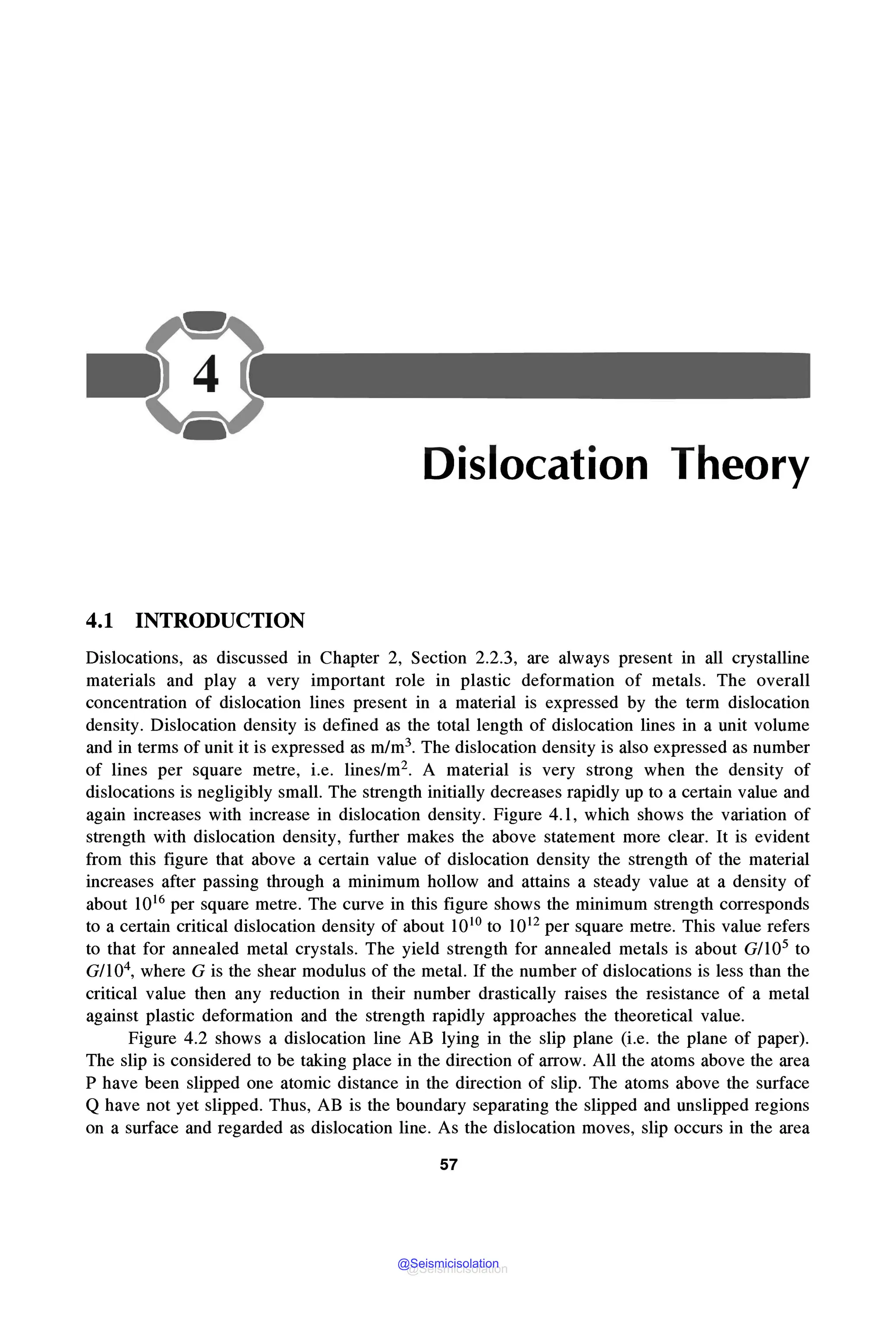 Dislocation Theory
4.1 INTRODUCTION
Dislocations, as discussed in Chapter 2, Section 2.2.3, are always present in all crystalline
materials and play a very important role in plastic deformation of metals. The overall
concentration of dislocation lines present in a material is expressed by the term dislocation
density. Dislocation density is defined as the total length of dislocation lines in a unit volume
and in terms of unit it is expressed as m/m3. The dislocation density is also expressed as number
of lines per square metre, i.e. lines/m2• A material is very strong when the density of
dislocations is negligibly small. The strength initially decreases rapidly up to a certain value and
again increases with increase in dislocation density. Figure 4.1, which shows the variation of
strength with dislocation density, further makes the above statement more clear. It is evident
from this figure that above a certain value of dislocation density the strength of the material
increases after passing through a minimum hollow and attains a steady value at a density of
about 1016 per square metre. The curve in this figure shows the minimum strength corresponds
to a certain critical dislocation density of about 1010 to 1012 per square metre. This value refers
to that for annealed metal crystals. The yield strength for annealed metals is about G/105 to
G/104, where G is the shear modulus of the metal. If the number of dislocations is less than the
critical value then any reduction in their number drastically raises the resistance of a metal
against plastic deformation and the strength rapidly approaches the theoretical value.
Figure 4.2 shows a dislocation line AB lying in the slip plane (i.e. the plane of paper).
The slip is considered to be taking place in the direction of arrow. All the atoms above the area
P have been slipped one atomic distance in the direction of slip. The atoms above the surface
Q have not yet slipped. Thus, AB is the boundary separating the slipped and unslipped regions
on a surface and regarded as dislocation line. As the dislocation moves, slip occurs in the area
57
@Seismicisolation
@Seismicisolation
 