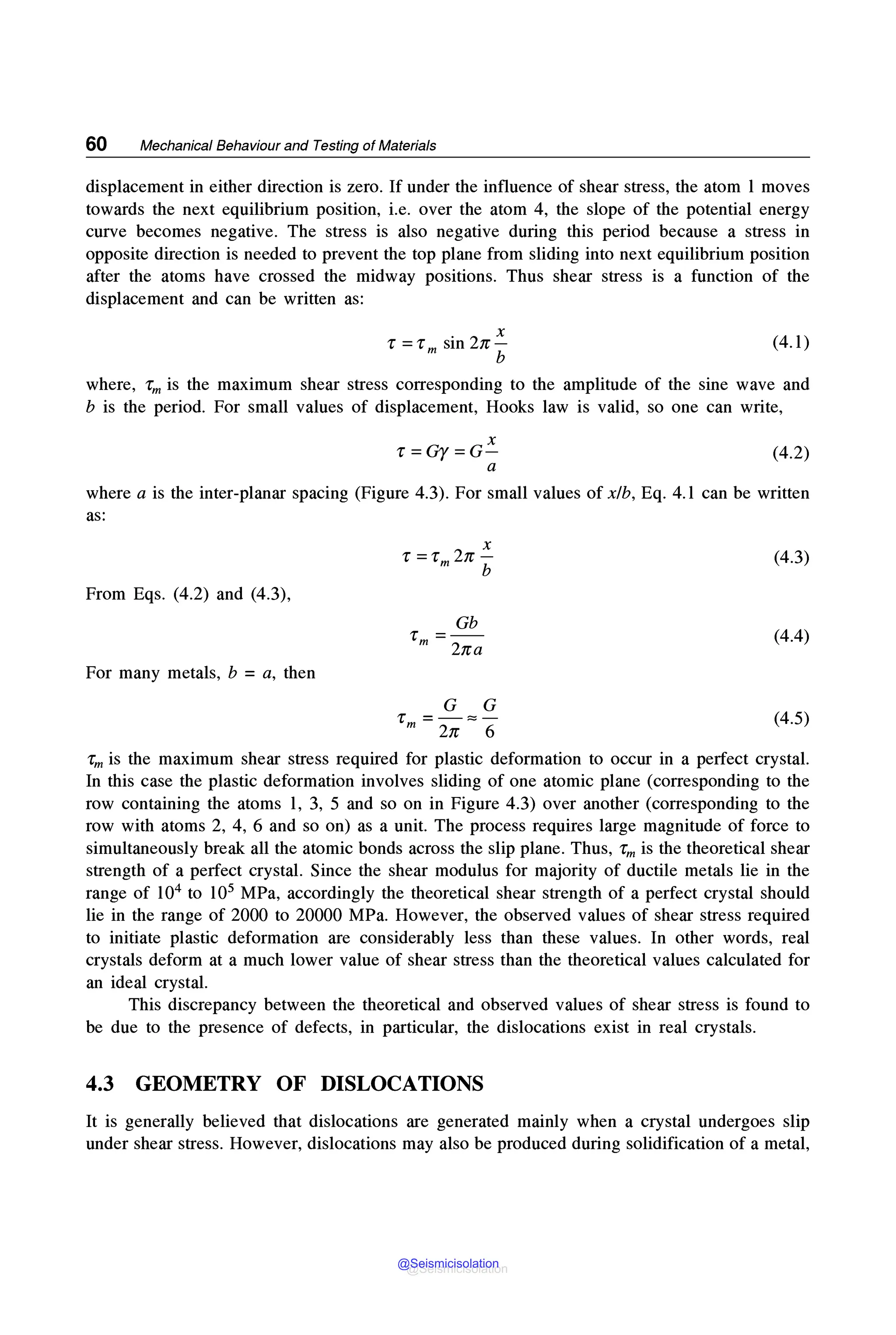 60 Mechanical Behaviour and Testing of Materials
displacement in either direction is zero. If under the influence of shear stress, the atom 1 moves
towards the next equilibrium position, i.e. over the atom 4, the slope of the potential energy
curve becomes negative. The stress is also negative during this period because a stress in
opposite direction is needed to prevent the top plane from sliding into next equilibrium position
after the atoms have crossed the midway positions. Thus shear stress is a function of the
displacement and can be written as:
. 2 X
1: =1:m sin n-
b
(4.1)
where, rm is the maximum shear stress corresponding to the amplitude of the sine wave and
b is the period. For small values of displacement, Hooks law is valid, so one can write,
X
r =Gy=G-
a
(4.2)
where a is the inter-planar spacing (Figure 4.3). For small values of xlb, Eq. 4.1 can be written
as:
From Eqs. (4.2) and (4.3),
For many metals, b = a, then
Gb
1: =--
m 2na
G G
1: =-::::-
m 2n 6
(4.3)
(4.4)
(4.5)
1:m is the maximum shear stress required for plastic deformation to occur in a perfect crystal.
In this case the plastic deformation involves sliding of one atomic plane (corresponding to the
row containing the atoms 1, 3, 5 and so on in Figure 4.3) over another (corresponding to the
row with atoms 2, 4, 6 and so on) as a unit. The process requires large magnitude of force to
simultaneously break all the atomic bonds across the slip plane. Thus, 1:m is the theoretical shear
strength of a perfect crystal. Since the shear modulus for majority of ductile metals lie in the
range of 104 to 105 MPa, accordingly the theoretical shear strength of a perfect crystal should
lie in the range of 2000 to 20000 MPa. However, the observed values of shear stress required
to initiate plastic deformation are considerably less than these values. In other words, real
crystals deform at a much lower value of shear stress than the theoretical values calculated for
an ideal crystal.
This discrepancy between the theoretical and observed values of shear stress is found to
be due to the presence of defects, in particular, the dislocations exist in real crystals.
4.3 GEOMETRY OF DISLOCATIONS
It is generally believed that dislocations are generated mainly when a crystal undergoes slip
under shear stress. However, dislocations may also be produced during solidification of a metal,
@Seismicisolation
@Seismicisolation
 
