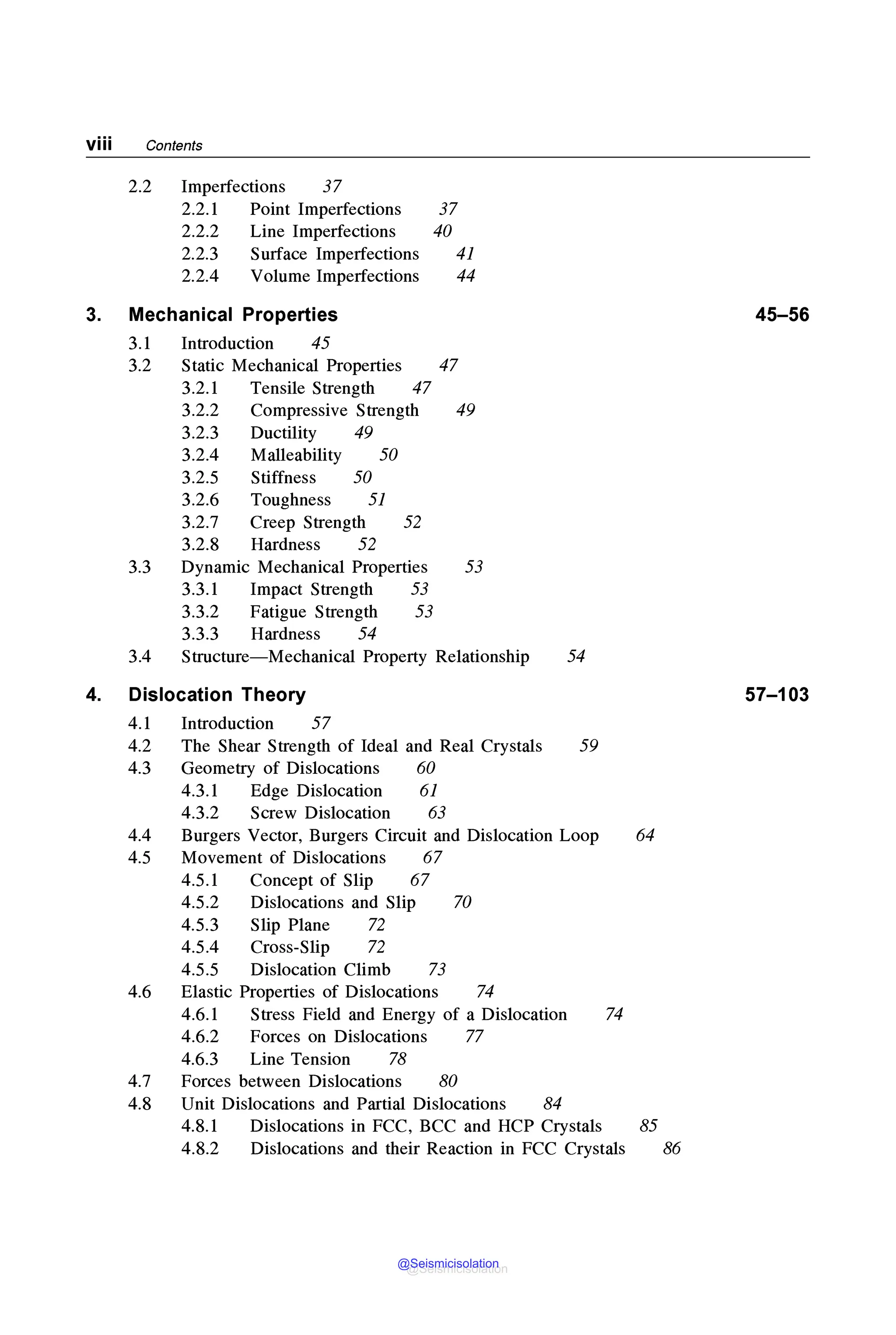viii Contents
2.2 Imperfections 37
2.2.1 Point Imperfections 37
2.2.2 Line Imperfections 40
2.2.3 Surface Imperfections 41
2.2.4 Volume Imperfections 44
3. Mechanical Properties 45-56
3.1 Introduction 45
3.2 Static Mechanical Properties 47
3.2.1 Tensile Strength 47
3.2.2 Compressive Strength 49
3.2.3 Ductility 49
3.2.4 Malleability 50
3.2.5 Stiffness 50
3.2.6 Toughness 51
3.2.7 Creep Strength 52
3.2.8 Hardness 52
3.3 Dynamic Mechanical Properties 53
3.3.1 Impact Strength 53
3.3.2 Fatigue Strength 53
3.3.3 Hardness 54
3.4 Structure-Mechanical Property Relationship 54
4. Dislocation Theory 57-103
4.1 Introduction 57
4.2 The Shear Strength of Ideal and Real Crystals 59
4.3 Geometry of Dislocations 60
4.3.1 Edge Dislocation 61
4.3.2 Screw Dislocation 63
4.4 Burgers Vector, Burgers Circuit and Dislocation Loop 64
4.5 Movement of Dislocations 67
4.5.1 Concept of Slip 67
4.5.2 Dislocations and Slip 70
4.5.3 Slip Plane 72
4.5.4 Cross-Slip 72
4.5.5 Dislocation Climb 73
4.6 Elastic Properties of Dislocations 74
4.6.1 Stress Field and Energy of a Dislocation 74
4.6.2 Forces on Dislocations 77
4.6.3 Line Tension 78
4.7 Forces between Dislocations 80
4.8 Unit Dislocations and Partial Dislocations 84
4.8.1 Dislocations in FCC, BCC and HCP Crystals 85
4.8.2 Dislocations and their Reaction in FCC Crystals 86
@Seismicisolation
@Seismicisolation
 
