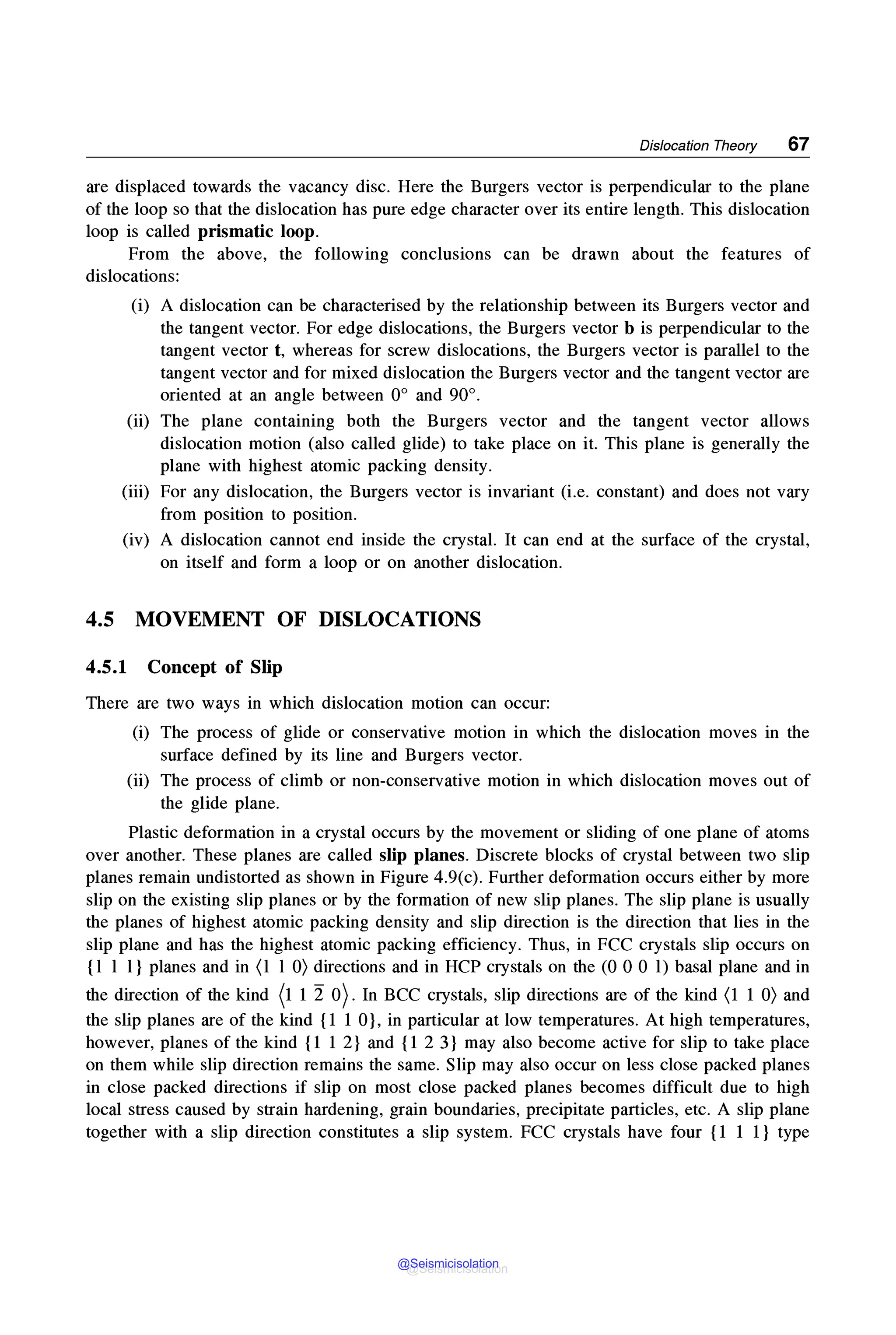 Dislocation Theory 67
are displaced towards the vacancy disc. Here the Burgers vector is perpendicular to the plane
of the loop so that the dislocation has pure edge character over its entire length. This dislocation
loop is called prismatic loop.
From the above, the following conclusions can be drawn about the features of
dislocations:
(i) A dislocation can be characterised by the relationship between its Burgers vector and
the tangent vector. For edge dislocations, the Burgers vector b is perpendicular to the
tangent vector t, whereas for screw dislocations, the Burgers vector is parallel to the
tangent vector and for mixed dislocation the Burgers vector and the tangent vector are
oriented at an angle between 0° and 90°.
(ii) The plane containing both the Burgers vector and the tangent vector allows
dislocation motion (also called glide) to take place on it. This plane is generally the
plane with highest atomic packing density.
(iii) For any dislocation, the Burgers vector is invariant (i.e. constant) and does not vary
from position to position.
(iv) A dislocation cannot end inside the crystal. It can end at the surface of the crystal,
on itself and form a loop or on another dislocation.
4.5 MOVEMENT OF DISLOCATIONS
4.5.1 Concept of Slip
There are two ways in which dislocation motion can occur:
(i) The process of glide or conservative motion in which the dislocation moves in the
surface defined by its line and Burgers vector.
(ii) The process of climb or non-conservative motion in which dislocation moves out of
the glide plane.
Plastic deformation in a crystal occurs by the movement or sliding of one plane of atoms
over another. These planes are called slip planes. Discrete blocks of crystal between two slip
planes remain undistorted as shown in Figure 4.9(c). Further deformation occurs either by more
slip on the existing slip planes or by the formation of new slip planes. The slip plane is usually
the planes of highest atomic packing density and slip direction is the direction that lies in the
slip plane and has the highest atomic packing efficiency. Thus, in FCC crystals slip occurs on
{1 1 1} planes and in (1 1 0) directions and in HCP crystals on the (0 0 0 1) basal plane and in
the direction of the kind (1 1 2 0). In BCC crystals, slip directions are of the kind (1 1 0) and
the slip planes are of the kind {1 1 0}, in particular at low temperatures. At high temperatures,
however, planes of the kind {1 1 2} and {1 2 3} may also become active for slip to take place
on them while slip direction remains the same. Slip may also occur on less close packed planes
in close packed directions if slip on most close packed planes becomes difficult due to high
local stress caused by strain hardening, grain boundaries, precipitate particles, etc. A slip plane
together with a slip direction constitutes a slip system. FCC crystals have four {1 1 1} type
@Seismicisolation
@Seismicisolation
 