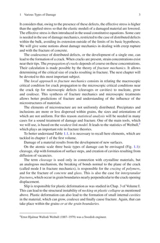 1 Various Types of Damage 3
It considers that, owing to the presence of these defects, the effective stress is higher
than the applied stress so that the elastic moduli of a damaged material are lowered.
The effective stress is then introduced in the usual constitutive equations. Some care
is needed in the use of damage mechanics, restricted to the case of distributed defects
within the bulk, avoiding its extension outside of the limits of its basic hypotheses.
We will give some notions about damage mechanics in dealing with creep rupture
and with the fracture of concrete.
The coalescence of distributed defects, or the development of a single one, can
lead to the formation of a crack. When cracks are present, strain concentrations exist
near their tips. The propagation of cracks depends of course on these concentrations.
Their calculation is made possible by the theory of fracture mechanics. It allows
determining of the critical size of cracks resulting in fracture. The next chapter will
be devoted to this most important subject.
The local approach to fracture mechanics consists in relating the macroscopic
critical condition for crack propagation to the microscopic critical conditions near
the crack tip for microscopic defects (cleavages or cavities) to nucleate, grow
and coalesce. This synthesis of fracture mechanics and microscopic treatments
allows better predictions of fracture and understanding of the inﬂuence of the
microstructures of materials.
The elements of microstructure are not uniformly distributed. Precipitates and
inclusions are more or less dispersed within grains, the sizes and orientations of
which are not uniform. For this reason statistical analysis will be needed in many
cases for a sound treatment of damage and fracture. One of the main tools, which
we will use, is based on the weakest link model. It leads to the statistics of Weibull,4
which plays an important role in fracture theories.
To better understand Table 1.1, it is necessary to recall here elements, which are
tackled in chapter 1 of the ﬁrst volume.
Damage of a material results from the development of new surfaces.
On the atomic scale three basic types of damage can be envisaged (Fig. 1.1):
cleavage, slip with formation of surface steps, and creation of cavities resulting from
diffusion of vacancies.
The term cleavage is used only in connection with crystalline materials, but
an analogous mechanism, the breaking of bonds normal to the plane of the crack
(called mode I in fracture mechanics), is responsible for the crazing of polymers,
and for the fracture of concrete and glass. This is also the case for intergranular
fractures, which occur in grain boundaries nearly perpendicular to the crack opening
displacement.
Slip is responsible for plastic deformation as was studied in Chap. 3 of Volume I.
This can lead to the structural instability of necking or plastic collapse as mentioned
above. Plastic deformation can also lead to the formation of small internal cavities
in the material, which can grow, coalesce and ﬁnally cause fracture. Again, that can
take place within the grains or at the grain boundaries.
4
Ernst Hjalmar Wallodi Weibull (1887–1979) was a Swedish engineer.
 