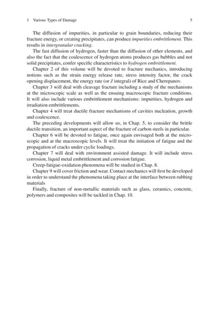 1 Various Types of Damage 5
The diffusion of impurities, in particular to grain boundaries, reducing their
fracture energy, or creating precipitates, can produce impurities embrittlement. This
results in intergranular cracking.
The fast diffusion of hydrogen, faster than the diffusion of other elements, and
also the fact that the coalescence of hydrogen atoms produces gas bubbles and not
solid precipitates, confer speciﬁc characteristics to hydrogen embrittlement.
Chapter 2 of this volume will be devoted to fracture mechanics, introducing
notions such as the strain energy release rate, stress intensity factor, the crack
opening displacement, the energy rate (or J integral) of Rice and Cherepanov.
Chapter 3 will deal with cleavage fracture including a study of the mechanisms
at the microscopic scale as well as the ensuing macroscopic fracture conditions.
It will also include various embrittlement mechanisms: impurities, hydrogen and
irradiation embrittlements.
Chapter 4 will treat ductile fracture mechanisms of cavities nucleation, growth
and coalescence.
The preceding developments will allow us, in Chap. 5, to consider the brittle
ductile transition, an important aspect of the fracture of carbon steels in particular.
Chapter 6 will be devoted to fatigue, once again envisaged both at the micro-
scopic and at the macroscopic levels. It will treat the initiation of fatigue and the
propagation of cracks under cyclic loadings.
Chapter 7 will deal with environment assisted damage. It will include stress
corrosion, liquid metal embrittlement and corrosion fatigue.
Creep-fatigue-oxidation phenomena will be studied in Chap. 8.
Chapter 9 will cover friction and wear. Contact mechanics will ﬁrst be developed
in order to understand the phenomena taking place at the interface between rubbing
materials
Finally, fracture of non-metallic materials such as glass, ceramics, concrete,
polymers and composites will be tackled in Chap. 10.
 