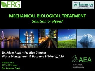 MECHANICAL BIOLOGICAL TREATMENT
                     Solution or Hype?




Dr. Adam Read – Practice Director
Waste Management & Resource Efficiency, AEA
AWMA 2012
                                              A world leading
19th – 22nd June                              energy and climate
                                              change consultancy
San Antonio, Texas
 