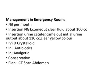 Management in Emergency Room:
• Nil per mouth
• Insertion NGT,comeout clear fluid about 100 cc
• Insertion urine cateter,came out initial urine
output about 110 cc,clear yellow colour
• IVFD Crystalloid
• Inj. Antibiotics
• Inj.Analgetic
• Conservative
• Plan : CT Scan Abdomen
 