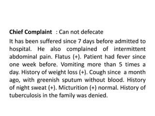 Chief Complaint : Can not defecate
It has been suffered since 7 days before admitted to
hospital. He also complained of intermittent
abdominal pain. Flatus (+). Patient had fever since
one week before. Vomiting more than 5 times a
day. History of weight loss (+). Cough since a month
ago, with greenish sputum without blood. History
of night sweat (+). Micturition (+) normal. History of
tuberculosis in the family was denied.
 