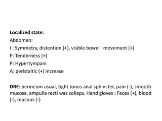 Localized state:
Abdomen:
I : Symmetry, distention (+), visible bowel movement (+)
P: Tenderness (+)
P: Hypertympani
A: peristaltic (+) increase
DRE: perineum usual, tight tonus anal sphincter, pain (-), smooth
mucosa, ampulla recti was collaps. Hand gloves : Feces (+), blood
(-), mucous (-)
 