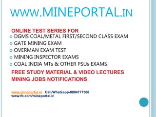 WWW.MINEPORTAL.IN
ONLINE TEST SERIES FOR
 DGMS COAL/METAL FIRST/SECOND CLASS EXAM
 GATE MINING EXAM
 OVERMAN EXAM TEST
 MINING INSPECTOR EXAMS
 COAL INDIA MTs & OTHER PSUs EXAMS
FREE STUDY MATERIAL & VIDEO LECTURES
MINING JOBS NOTIFICATIONS
www.mineportal.in Call/Whatsapp-8804777500
www.fb.com/mineportal.in
 