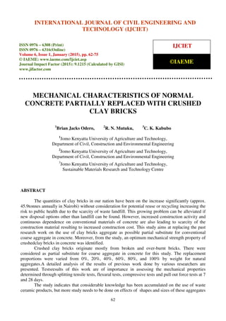 International Journal of Civil Engineering and Technology (IJCIET), ISSN 0976 – 6308 (Print),
ISSN 0976 – 6316(Online), Volume 6, Issue 1, January (2015), pp. 62-75 © IAEME
62
MECHANICAL CHARACTERISTICS OF NORMAL
CONCRETE PARTIALLY REPLACED WITH CRUSHED
CLAY BRICKS
1
Brian Jacks Odero, 2
R. N. Mutuku, 3
C. K. Kabubo
1
Jomo Kenyatta University of Agriculture and Technology,
Department of Civil, Construction and Environmental Engineering
2
Jomo Kenyatta University of Agriculture and Technology,
Department of Civil, Construction and Environmental Engineering
3
Jomo Kenyatta University of Agriculture and Technology,
Sustainable Materials Research and Technology Centre
ABSTRACT
The quantities of clay bricks in our nation have been on the increase significantly (approx.
45.9tonnes annually in Nairobi) without consideration for potential reuse or recycling increasing the
risk to public health due to the scarcity of waste landfill. This growing problem can be alleviated if
new disposal options other than landfill can be found. However, increased construction activity and
continuous dependence on conventional materials of concrete are also leading to scarcity of the
construction material resulting to increased construction cost. This study aims at replacing the past
research work on the use of clay bricks aggregate as possible partial substitute for conventional
coarse aggregate in concrete. Moreover, from the study, an optimum mechanical strength property of
crushedclay bricks in concrete was identified.
Crushed clay bricks originate mostly from broken and over-burnt bricks. There were
considered as partial substitute for coarse aggregate in concrete for this study. The replacement
proportions were varied from 0%, 20%, 40%, 60%, 80%, and 100% by weight for natural
aggregates.A detailed analysis of the results of previous work done by various researchers are
presented. Testsresults of this work are of importance in assessing the mechanical properties
determined through splitting tensile tests, flexural tests, compressive tests and pull out force tests at 7
and 28 days.
The study indicates that considerable knowledge has been accumulated on the use of waste
ceramic products, but more study needs to be done on effects of shapes and sizes of these aggregates
INTERNATIONAL JOURNAL OF CIVIL ENGINEERING AND
TECHNOLOGY (IJCIET)
ISSN 0976 – 6308 (Print)
ISSN 0976 – 6316(Online)
Volume 6, Issue 1, January (2015), pp. 62-75
© IAEME: www.iaeme.com/Ijciet.asp
Journal Impact Factor (2015): 9.1215 (Calculated by GISI)
www.jifactor.com
IJCIET
©IAEME
 