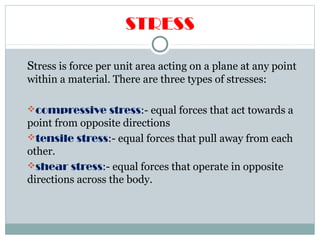 STRESS
Stress is force per unit area acting on a plane at any point
within a material. There are three types of stresses:
compressive stress:- equal forces that act towards a
point from opposite directions
tensile stress:- equal forces that pull away from each
other.
shear stress:- equal forces that operate in opposite
directions across the body.
 