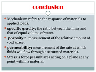 conclusion
Mechanicsm refers to the response of materials to
applied loads.
specific gravity: the ratio between the mass and
that of equal volume of water.
 porosity n: measurement of the relative amount of
void space .
permeability: measurement of the rate at which
fluids will flow through a saturated materials.
Stress is force per unit area acting on a plane at any
point within a material.
 