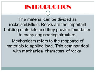 INTRODUCTION
The material can be divided as
rocks,soil,&fluid. Rocks are the important
building materials and they provide foundation
to many engineering structure.
Mechanicsm refers to the response of
materials to applied load. This seminar deal
with mechanical characters of rocks
 