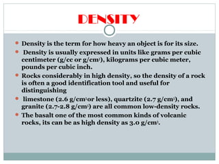 DENSITY
 Density is the term for how heavy an object is for its size.
 Density is usually expressed in units like grams per cubic
centimeter (g/cc or g/cm3
), kilograms per cubic meter,
pounds per cubic inch.
 Rocks considerably in high density, so the density of a rock
is often a good identification tool and useful for
distinguishing
 limestone (2.6 g/cm3
or less), quartzite (2.7 g/cm3
), and
granite (2.7-2.8 g/cm3
) are all common low-density rocks.
 The basalt one of the most common kinds of volcanic
rocks, its can be as high density as 3.0 g/cm3
.
 