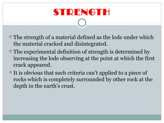 STRENGTH
The strength of a material defined as the lode under which
the material cracked and disintegrated.
The experimental definition of strength is determined by
increasing the lode observing at the point at which the first
crack appeared.
It is obvious that such criteria can’t applied to a piece of
rocks which is completely surrounded by other rock at the
depth in the earth’s crust.
 