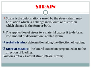 STRAIN
Strain is the deformation caused by the strees,strain may
be dilation which is a change in volioum or distortion
which change in the form or both.
 The application of stress to a material causes it to deform.
The amount of deformation is called strain.
 axial strain:- deformation along the direction of loading.
 lateral strain:- the lateral extension perpendicular to the
direction of loading.
Poisson's ratio = (lateral strain)/(axial strain).
 
