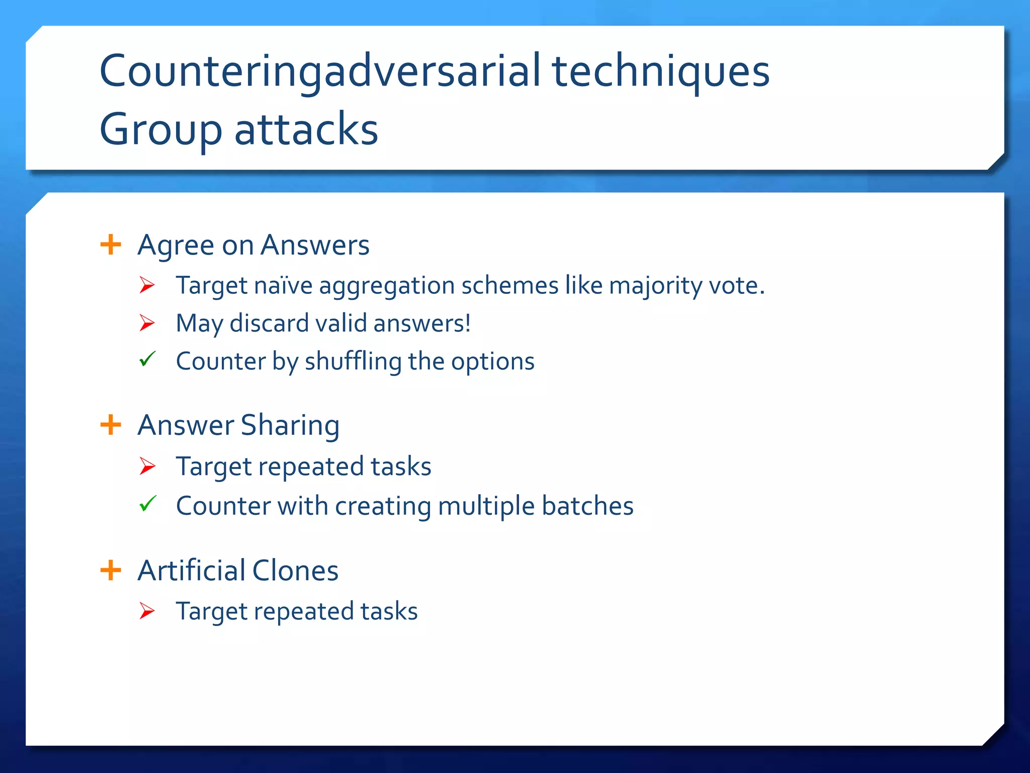 Counteringadversarial techniques
Group attacks
 Agree on Answers
 Target naïve aggregation schemes like majority vote.
 May discard valid answers!
 Counter by shuffling the options
 Answer Sharing
 Target repeated tasks
 Counter with creating multiple batches
 Artificial Clones
 Target repeated tasks

 