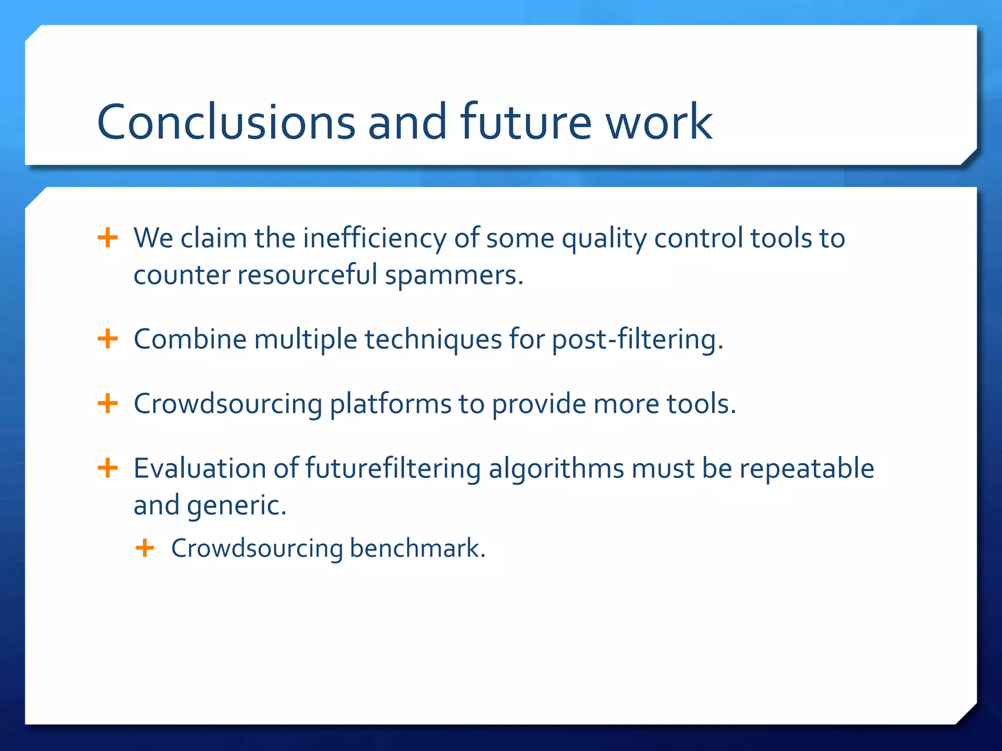 Conclusions and future work
 We claim the inefficiency of some quality control tools to

counter resourceful spammers.
 Combine multiple techniques for post-filtering.
 Crowdsourcing platforms to provide more tools.
 Evaluation of futurefiltering algorithms must be repeatable

and generic.
 Crowdsourcing benchmark.

 