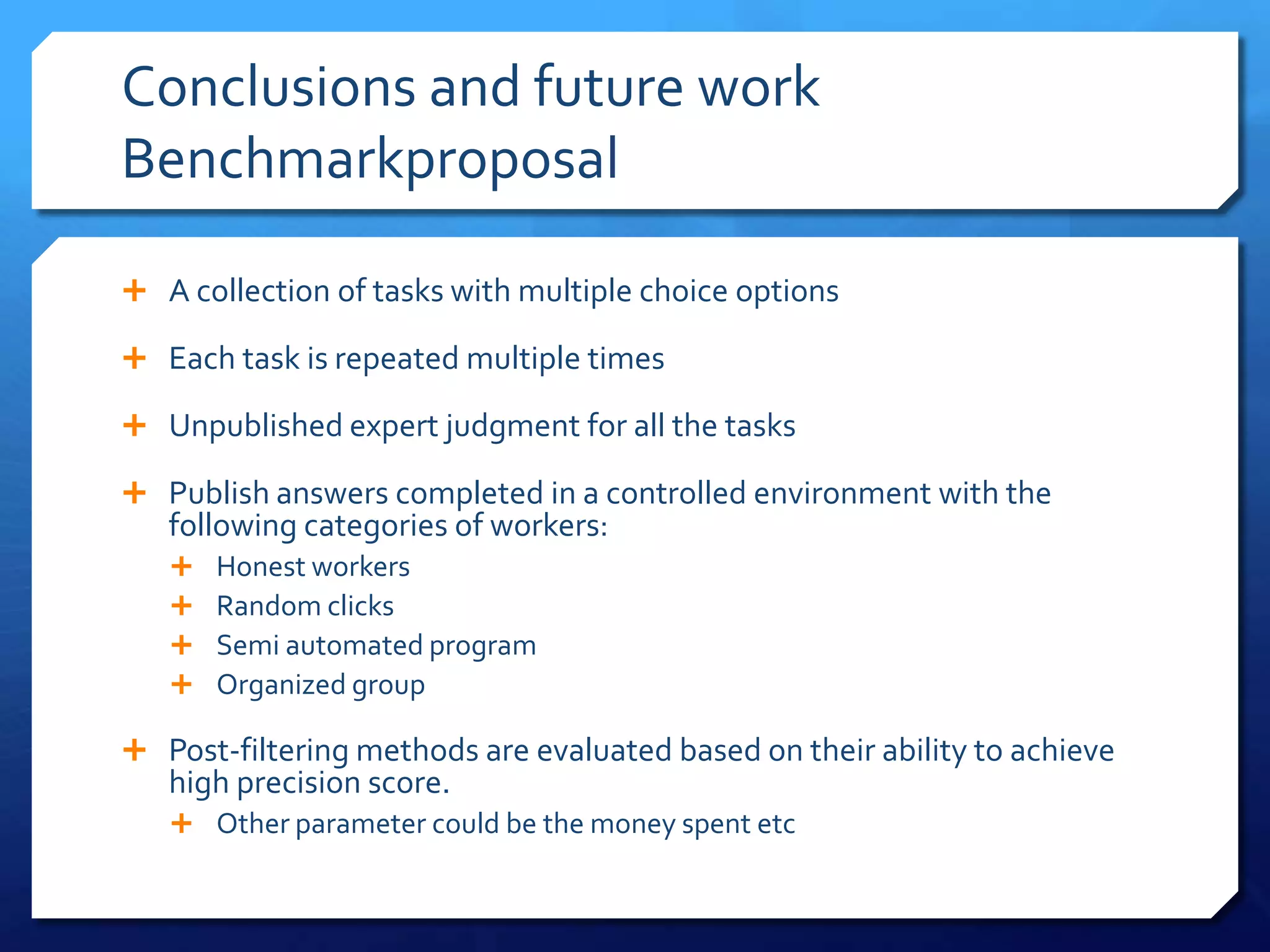 Conclusions and future work
Benchmarkproposal
 A collection of tasks with multiple choice options
 Each task is repeated multiple times
 Unpublished expert judgment for all the tasks
 Publish answers completed in a controlled environment with the

following categories of workers:





Honest workers
Random clicks
Semi automated program
Organized group

 Post-filtering methods are evaluated based on their ability to achieve

high precision score.

 Other parameter could be the money spent etc

 
