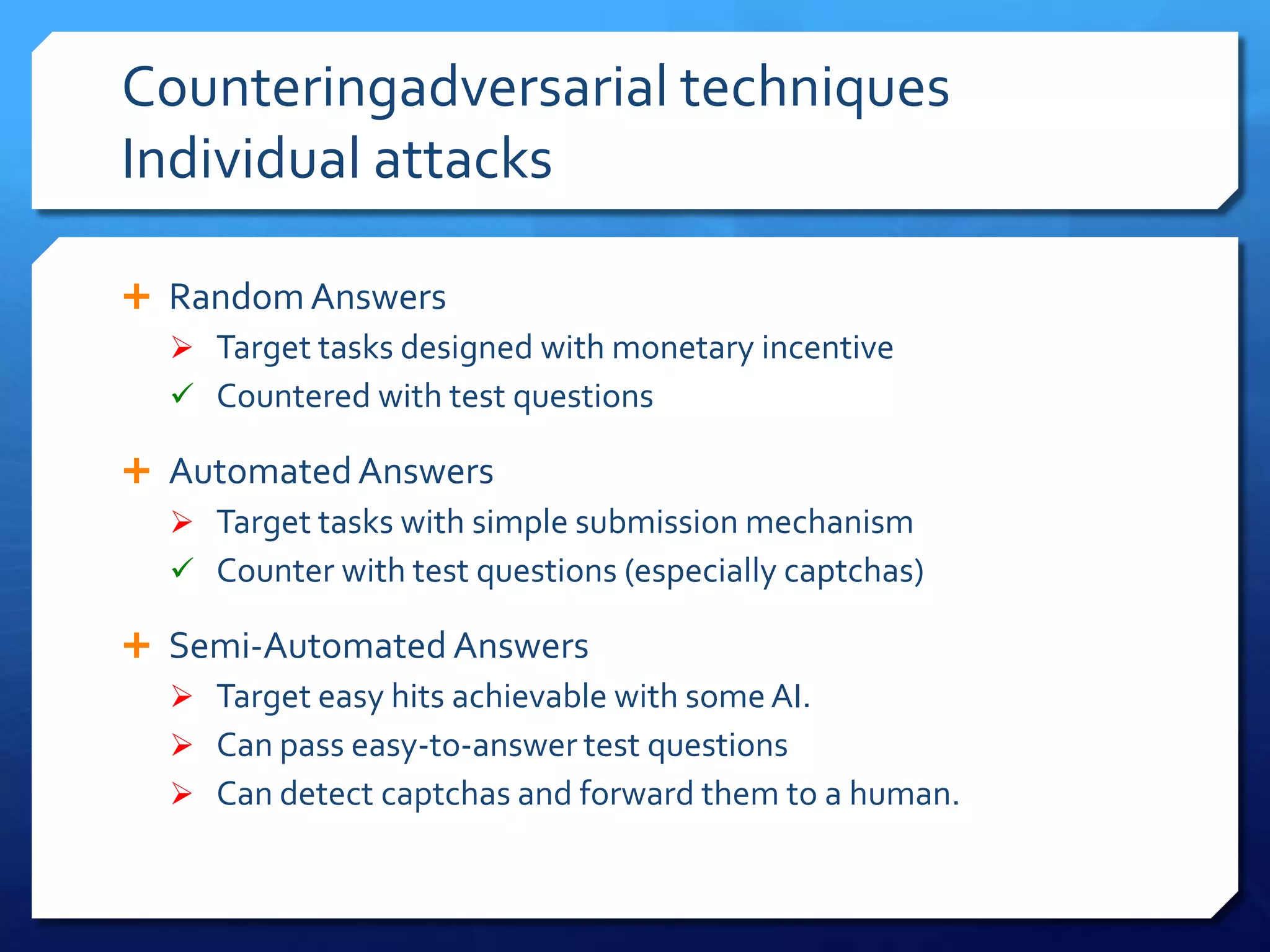 Counteringadversarial techniques
Individual attacks
 Random Answers
 Target tasks designed with monetary incentive
 Countered with test questions
 Automated Answers
 Target tasks with simple submission mechanism
 Counter with test questions (especially captchas)
 Semi-Automated Answers
 Target easy hits achievable with some AI.
 Can pass easy-to-answer test questions
 Can detect captchas and forward them to a human.

 