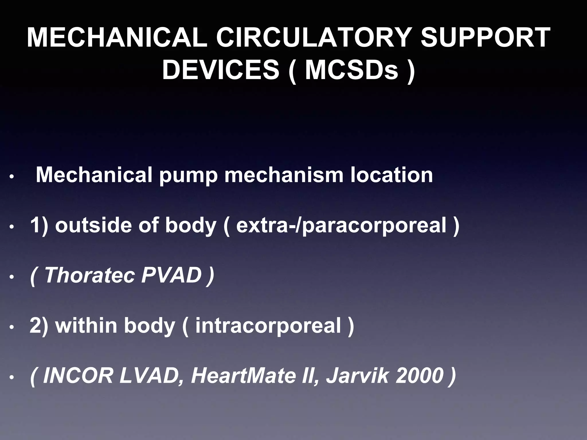 MECHANICAL CIRCULATORY SUPPORT
DEVICES ( MCSDs )
• Mechanical pump mechanism location
• 1) outside of body ( extra-/paracorporeal )
• ( Thoratec PVAD )
• 2) within body ( intracorporeal )
• ( INCOR LVAD, HeartMate II, Jarvik 2000 )
 