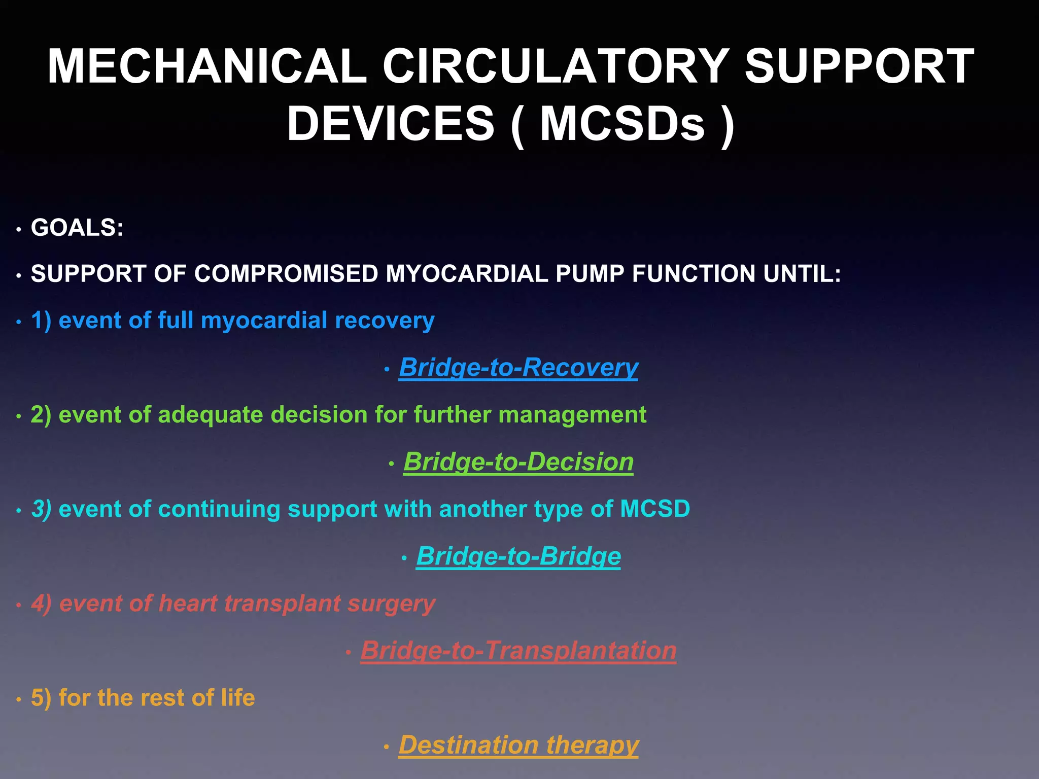 MECHANICAL CIRCULATORY SUPPORT
DEVICES ( MCSDs )
• GOALS:
• SUPPORT OF COMPROMISED MYOCARDIAL PUMP FUNCTION UNTIL:
• 1) event of full myocardial recovery
• Bridge-to-Recovery
• 2) event of adequate decision for further management
• Bridge-to-Decision
• 3) event of continuing support with another type of MCSD
• Bridge-to-Bridge
• 4) event of heart transplant surgery
• Bridge-to-Transplantation
• 5) for the rest of life
• Destination therapy
 