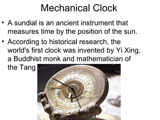 Mechanical Clock
• A sundial is an ancient instrument that
measures time by the position of the sun.
• According to historical research, the
world's first clock was invented by Yi Xing,
a Buddhist monk and mathematician of
the Tang Dynasty (618)
 