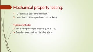 Mechanical property testing:
1. Destructive (specimen broken)
2. Non destructive (specimen not broken)
Testing methods:
 Full scale prototype product (ON SITE)
 Small scale specimen in laboratory
 