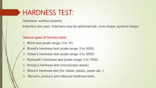 HARDNESS TEST:
Hardness- surface property
Indenters are used. Indenters may be spherical ball, cone shape, pyramid shape.
Various types of harness tests:
 Mohs test (scale range: 0 to 10)
 Brinell’s hardness test (scale range: 0 to 3000)
 Vicker’s hardness test (scale range: 0 to 3000)
 Rockwell’s hardness test (scale range: 0 to 1000)
 Knoop’s hardness test (microscopic areas)
 Shore’s hardness test (for rubber, plastic, paper etc. )
 Barcol’s, jominy’s and rebound hardness tests.
 
