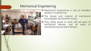 Mechanical Engineering
 Mechanical engineering is one of broadest
studies in engineering
 The design and creation of mechanical
technologies that benefit society
 They utilize power to work with all types of
mechanical devices, and all types of
manufacturing and plant designs
 