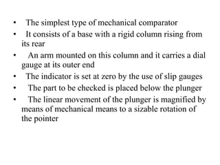 • The simplest type of mechanical comparator
• It consists of a base with a rigid column rising from
its rear
• An arm mounted on this column and it carries a dial
gauge at its outer end
• The indicator is set at zero by the use of slip gauges
• The part to be checked is placed below the plunger
• The linear movement of the plunger is magnified by
means of mechanical means to a sizable rotation of
the pointer
 