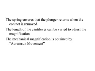 The spring ensures that the plunger returns when the
contact is removed
The length of the cantilever can be varied to adjust the
magnification
The mechanical magnification is obtained by
“Abramson Movement”
 