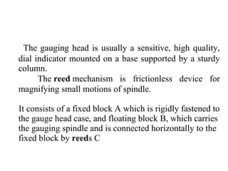 The gauging head is usually a sensitive, high quality,
dial indicator mounted on a base supported by a sturdy
column.
The reed mechanism is frictionless device for
magnifying small motions of spindle.
It consists of a fixed block A which is rigidly fastened to
the gauge head case, and floating block B, which carries
the gauging spindle and is connected horizontally to the
fixed block by reeds C
 