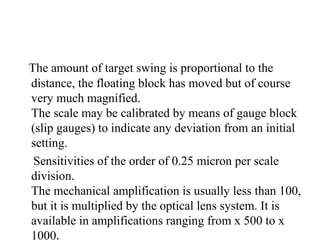 The amount of target swing is proportional to the
distance, the floating block has moved but of course
very much magnified.
The scale may be calibrated by means of gauge block
(slip gauges) to indicate any deviation from an initial
setting.
Sensitivities of the order of 0.25 micron per scale
division.
The mechanical amplification is usually less than 100,
but it is multiplied by the optical lens system. It is
available in amplifications ranging from x 500 to x
1000.
 