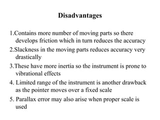 Disadvantages
1.Contains more number of moving parts so there
develops friction which in turn reduces the accuracy
2.Slackness in the moving parts reduces accuracy very
drastically
3.These have more inertia so the instrument is prone to
vibrational effects
4. Limited range of the instrument is another drawback
as the pointer moves over a fixed scale
5. Parallax error may also arise when proper scale is
used
 