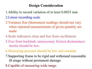 Design Consideration
1.Ability to record variation of at least 0.0025 mm
2.Linear recording scale
3.Variance free (Instrument readings should not vary
when repeated measurements of given quantity are
made
4.Scale indicators clear and free from oscillations
5.Free from backlash, unnecessary friction &clearances
inertia should be low.
6.Measuring pressure should be low and constant
7.Supporting frame to be rigid and withstand reasonable
ill usage without permanent damage
8.Capable of measuring wide range.
 