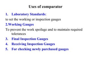 Uses of comparator
1. Laboratory Standards:
to set the working or inspection gauges
2.Working Gauges
To prevent the work spoilage and to maintain required
tolerances
3. Final Inspection Gauges
4. Receiving Inspection Gauges
5. For checking newly purchased gauges
 