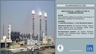 OILANDGASDOCS.COM
MECHANICAL COMPLETION &
COMMISSIONING
SCOPE
This PowerPoint defines the principles and structure of
Mechanical Completion & Commissioning.
SYSTEMS
An Operational System or a Non Operational System.
Operational Systems are Dynamic Process, Utility or
Facility Systems such as Seawater, Diesel, HVAC,
Telecom, Main Power & Control system.
Non-Operational Systems are Surface Protection,
Insulation, Civil, Structural Steel, Markings & Signs,
Cable & Tubing trays.
www.oilandgasdocs.com
 