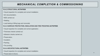 9
10.4.2 STRUCTURAL ACTIVITIES
• Visual inspection for complete and correct installation.
• QC documentation.
• NDE carried out.
• Welding.
• Load testing of lifting lugs and monorails.
10.4.3 SURFACE PROTECTION, INSULATION AND FIRE PROOFING ACTIVITIES
• Visual inspection for complete and correct application.
• Thickness checks carried out.
• Adhesion checks carried out.
• Preservation.
• Insulation.
• Painting.
• Fire proofing.
10.4.4 ARCHITECTURAL ACTIVITIES
• Visual inspection for complete and correct installation.
• Preservation & Doors.
MECHANICAL COMPLETION & COMMISSIONING
 