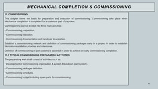 15
11. COMMISSIONING
This chapter forms the basis for preparation and execution of commissioning. Commissioning take place when
Mechanical completion is completed for a system or part of a system.
Commissioning can be divided into three main activities:
• Commissioning preparation.
• Commissioning execution.
• Commissioning documentation and handover to operation.
Establish a commissioning network and definition of commissioning packages early in a project in order to establish
fabrication/installation priorities and milestones.
Definition of commissioning of part systems is essential in order to achieve an early commissioning completion.
11.1 TYPICAL COMMISSIONING PREPARATION ACTIVITIES
The preparatory work shall consist of activities such as:
• Development of commissioning organisation & system breakdown (part system).
• Commissioning packages definition.
• Commissioning schedules.
• Commissioning budget including spare parts for commissioning.
MECHANICAL COMPLETION & COMMISSIONING
 
