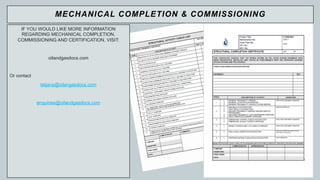 6
IF YOU WOULD LIKE MORE INFORMATION
REGARDING MECHANICAL COMPLETION,
COMMISSIONING AND CERTIFICATION, VISIT:
oilandgasdocs.com
Or contact
tatjana@oilangasdocs.com
enquiries@oilandgasdocs.com
MECHANICAL COMPLETION & COMMISSIONING
 