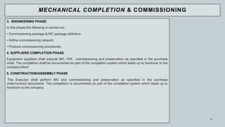 3. ENGINEERING PHASE
In this phase the following is carried out:
• Commissioning package & MC package definition.
• Define commissioning network.
• Produce commissioning procedures.
4. SUPPLIERS COMPLETION PHASE
Equipment suppliers shall execute MC, FAT, commissioning and preservation as specified in the purchase
order. The completion shall be documented as part of the completion system which leads up to handover to the
company/client.
5. CONSTRUCTION/ASSEMBLY PHASE
The Executor shall perform MC and commissioning and preservation as specified in the purchase
order/contract documents. The completion is documented as part of the completion system which leads up to
handover to the company.
4
MECHANICAL COMPLETION & COMMISSIONING
 