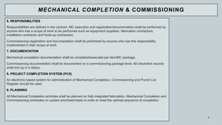 5
6. RESPONSIBILITIES
Responsibilities are defined in the contract. MC execution and registration/documentation shall be performed by
anyone who has a scope of work to be performed such as equipment suppliers, fabrication contractors,
installation contractor and hook-up contractors.
Commissioning registration and documentation shall be performed by anyone who has this responsibility
implemented in their scope of work.
7. DOCUMENTATION
Mechanical completion documentation shall be completed/executed per item/MC package.
Commissioning documentation shall be documented on a commissioning package level. All check/test records
shall end up in a status.
8. PROJECT COMPLETION SYSTEM (PCS)
An electronic based system for administration of Mechanical Completion, Commissioning and Punch List
Register should be used.
9. PLANNING
All Mechanical Completion activities shall be planned on fully integrated fabrication, Mechanical Completion and
Commissioning schedules on system prioritised basis in order to meet the optimal sequence of completion.
MECHANICAL COMPLETION & COMMISSIONING
 