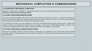 7
10.2 HANDOVER AT MECHANICAL COMPLETION
Handover at Mechanical completion to commissioning shall be at commissioning package level, documented by the
Ready for Commissioning Certificate (RFCC).
10.3 CARRY OVER WORK REGISTER (COWR)
The Carry Over Work Register lists all punch items that the Project accepts as cannot be completed during present
phase. The COWR is used for the release of the work from the Executor and will as such be an input to the scheduling
and planning of outstanding work to be performed during later phases.
The COWR Item Number and cross reference to the Punch List Register/Check Records shall be given. COWR work
shall be marked up on drawings or sketches and be included in the records. COWR Material Status List (MSL) and
marked up drawings/instruction shall contain sufficient information for job setting in a later phase.
10.4 TYPICAL MECHANICAL COMPLETION ACTIVITIES
Mechanical completion activities includes checking of fabrication and installation work. The Executor shall complete
packages related to listed disciplines and as required by the MCSI. The Executor shall complete the check list items as
per the MCCR's.
MECHANICAL COMPLETION & COMMISSIONING
 