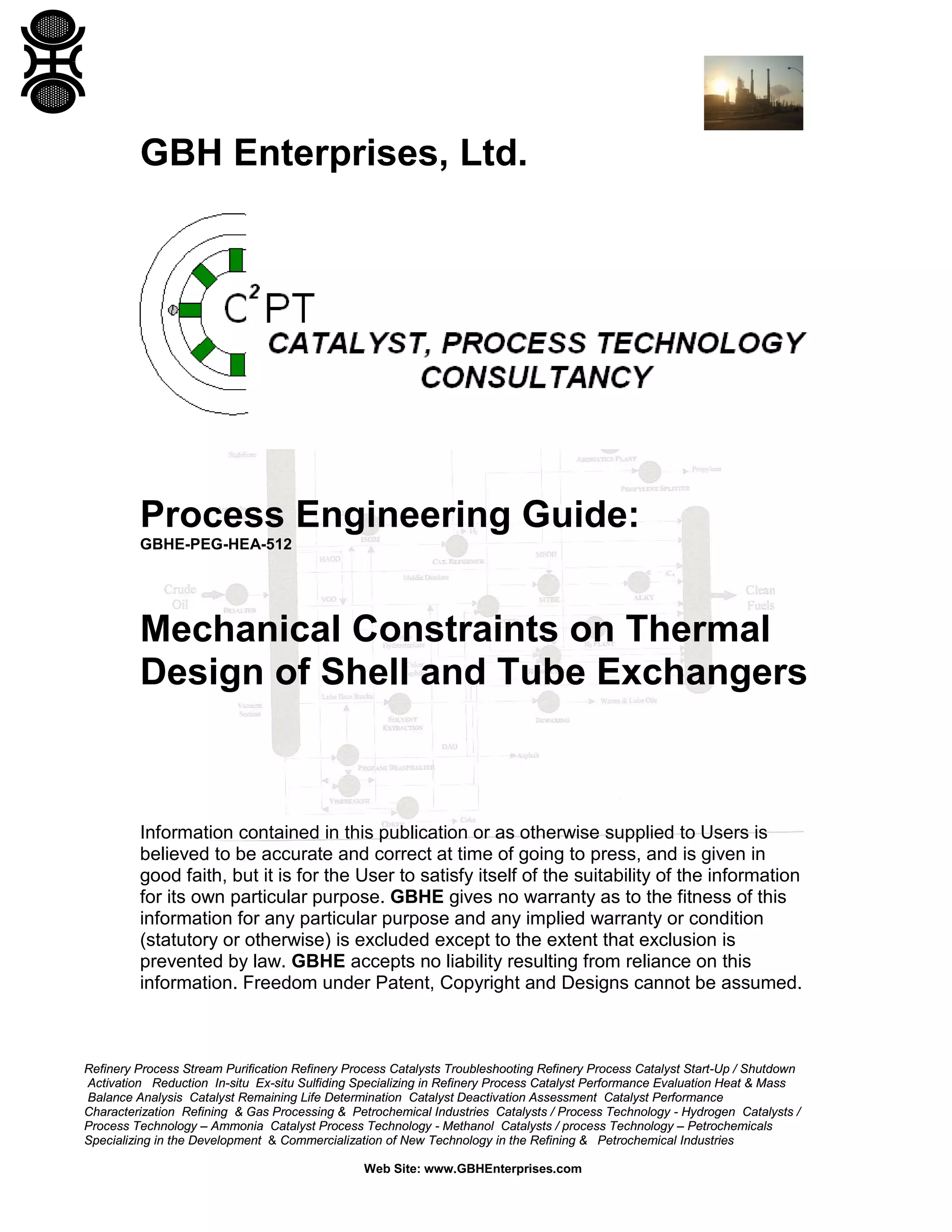 GBH Enterprises, Ltd.

Process Engineering Guide:
GBHE-PEG-HEA-512

Mechanical Constraints on Thermal
Design of Shell and Tube Exchangers

Information contained in this publication or as otherwise supplied to Users is
believed to be accurate and correct at time of going to press, and is given in
good faith, but it is for the User to satisfy itself of the suitability of the information
for its own particular purpose. GBHE gives no warranty as to the fitness of this
information for any particular purpose and any implied warranty or condition
(statutory or otherwise) is excluded except to the extent that exclusion is
prevented by law. GBHE accepts no liability resulting from reliance on this
information. Freedom under Patent, Copyright and Designs cannot be assumed.

Refinery Process Stream Purification Refinery Process Catalysts Troubleshooting Refinery Process Catalyst Start-Up / Shutdown
Activation Reduction In-situ Ex-situ Sulfiding Specializing in Refinery Process Catalyst Performance Evaluation Heat & Mass
Balance Analysis Catalyst Remaining Life Determination Catalyst Deactivation Assessment Catalyst Performance
Characterization Refining & Gas Processing & Petrochemical Industries Catalysts / Process Technology - Hydrogen Catalysts /
Process Technology – Ammonia Catalyst Process Technology - Methanol Catalysts / process Technology – Petrochemicals
Specializing in the Development & Commercialization of New Technology in the Refining & Petrochemical Industries
Web Site: www.GBHEnterprises.com

 
