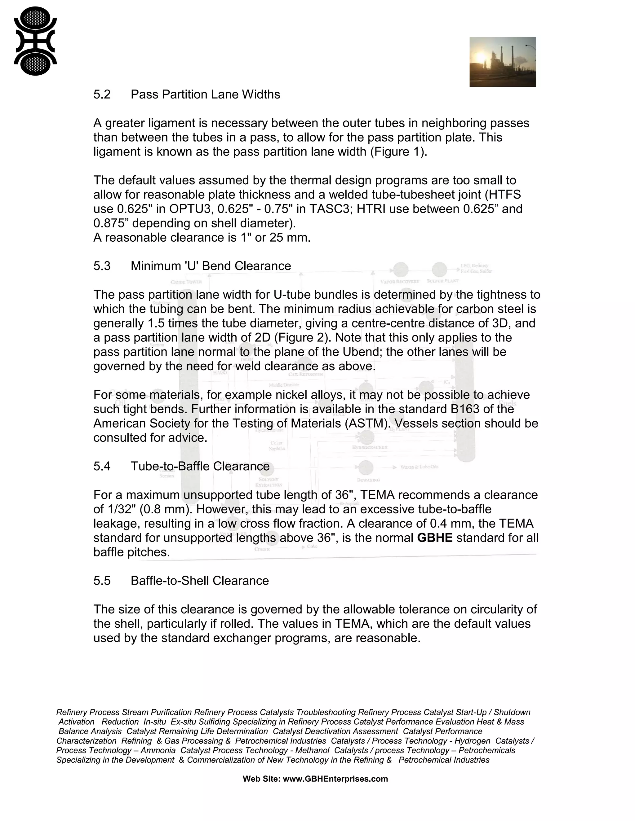5.2

Pass Partition Lane Widths

A greater ligament is necessary between the outer tubes in neighboring passes
than between the tubes in a pass, to allow for the pass partition plate. This
ligament is known as the pass partition lane width (Figure 1).
The default values assumed by the thermal design programs are too small to
allow for reasonable plate thickness and a welded tube-tubesheet joint (HTFS
use 0.625" in OPTU3, 0.625" - 0.75" in TASC3; HTRI use between 0.625” and
0.875” depending on shell diameter).
A reasonable clearance is 1" or 25 mm.
5.3

Minimum 'U' Bend Clearance

The pass partition lane width for U-tube bundles is determined by the tightness to
which the tubing can be bent. The minimum radius achievable for carbon steel is
generally 1.5 times the tube diameter, giving a centre-centre distance of 3D, and
a pass partition lane width of 2D (Figure 2). Note that this only applies to the
pass partition lane normal to the plane of the Ubend; the other lanes will be
governed by the need for weld clearance as above.
For some materials, for example nickel alloys, it may not be possible to achieve
such tight bends. Further information is available in the standard B163 of the
American Society for the Testing of Materials (ASTM). Vessels section should be
consulted for advice.
5.4

Tube-to-Baffle Clearance

For a maximum unsupported tube length of 36", TEMA recommends a clearance
of 1/32" (0.8 mm). However, this may lead to an excessive tube-to-baffle
leakage, resulting in a low cross flow fraction. A clearance of 0.4 mm, the TEMA
standard for unsupported lengths above 36", is the normal GBHE standard for all
baffle pitches.
5.5

Baffle-to-Shell Clearance

The size of this clearance is governed by the allowable tolerance on circularity of
the shell, particularly if rolled. The values in TEMA, which are the default values
used by the standard exchanger programs, are reasonable.

Refinery Process Stream Purification Refinery Process Catalysts Troubleshooting Refinery Process Catalyst Start-Up / Shutdown
Activation Reduction In-situ Ex-situ Sulfiding Specializing in Refinery Process Catalyst Performance Evaluation Heat & Mass
Balance Analysis Catalyst Remaining Life Determination Catalyst Deactivation Assessment Catalyst Performance
Characterization Refining & Gas Processing & Petrochemical Industries Catalysts / Process Technology - Hydrogen Catalysts /
Process Technology – Ammonia Catalyst Process Technology - Methanol Catalysts / process Technology – Petrochemicals
Specializing in the Development & Commercialization of New Technology in the Refining & Petrochemical Industries
Web Site: www.GBHEnterprises.com

 