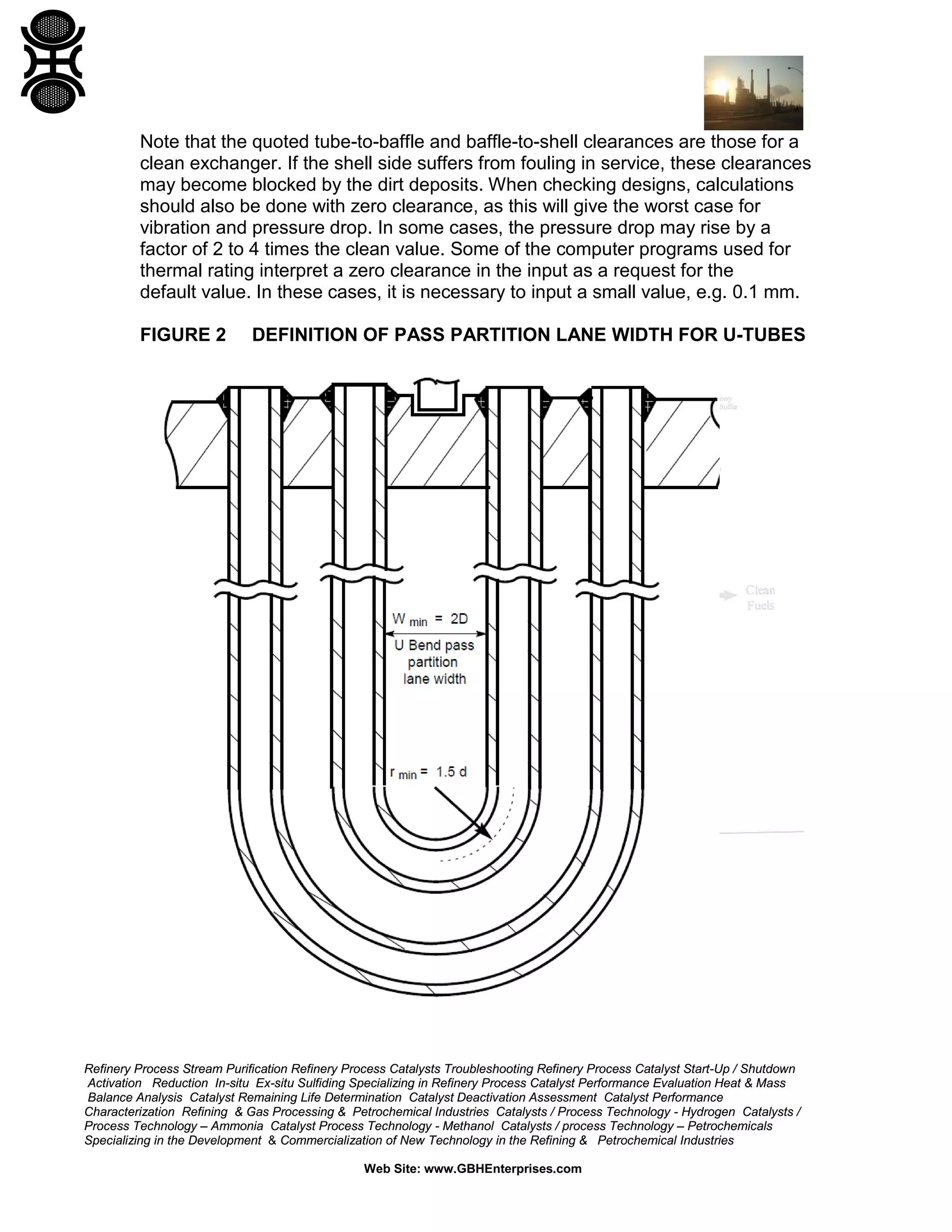Note that the quoted tube-to-baffle and baffle-to-shell clearances are those for a
clean exchanger. If the shell side suffers from fouling in service, these clearances
may become blocked by the dirt deposits. When checking designs, calculations
should also be done with zero clearance, as this will give the worst case for
vibration and pressure drop. In some cases, the pressure drop may rise by a
factor of 2 to 4 times the clean value. Some of the computer programs used for
thermal rating interpret a zero clearance in the input as a request for the
default value. In these cases, it is necessary to input a small value, e.g. 0.1 mm.
FIGURE 2

DEFINITION OF PASS PARTITION LANE WIDTH FOR U-TUBES

Refinery Process Stream Purification Refinery Process Catalysts Troubleshooting Refinery Process Catalyst Start-Up / Shutdown
Activation Reduction In-situ Ex-situ Sulfiding Specializing in Refinery Process Catalyst Performance Evaluation Heat & Mass
Balance Analysis Catalyst Remaining Life Determination Catalyst Deactivation Assessment Catalyst Performance
Characterization Refining & Gas Processing & Petrochemical Industries Catalysts / Process Technology - Hydrogen Catalysts /
Process Technology – Ammonia Catalyst Process Technology - Methanol Catalysts / process Technology – Petrochemicals
Specializing in the Development & Commercialization of New Technology in the Refining & Petrochemical Industries
Web Site: www.GBHEnterprises.com

 