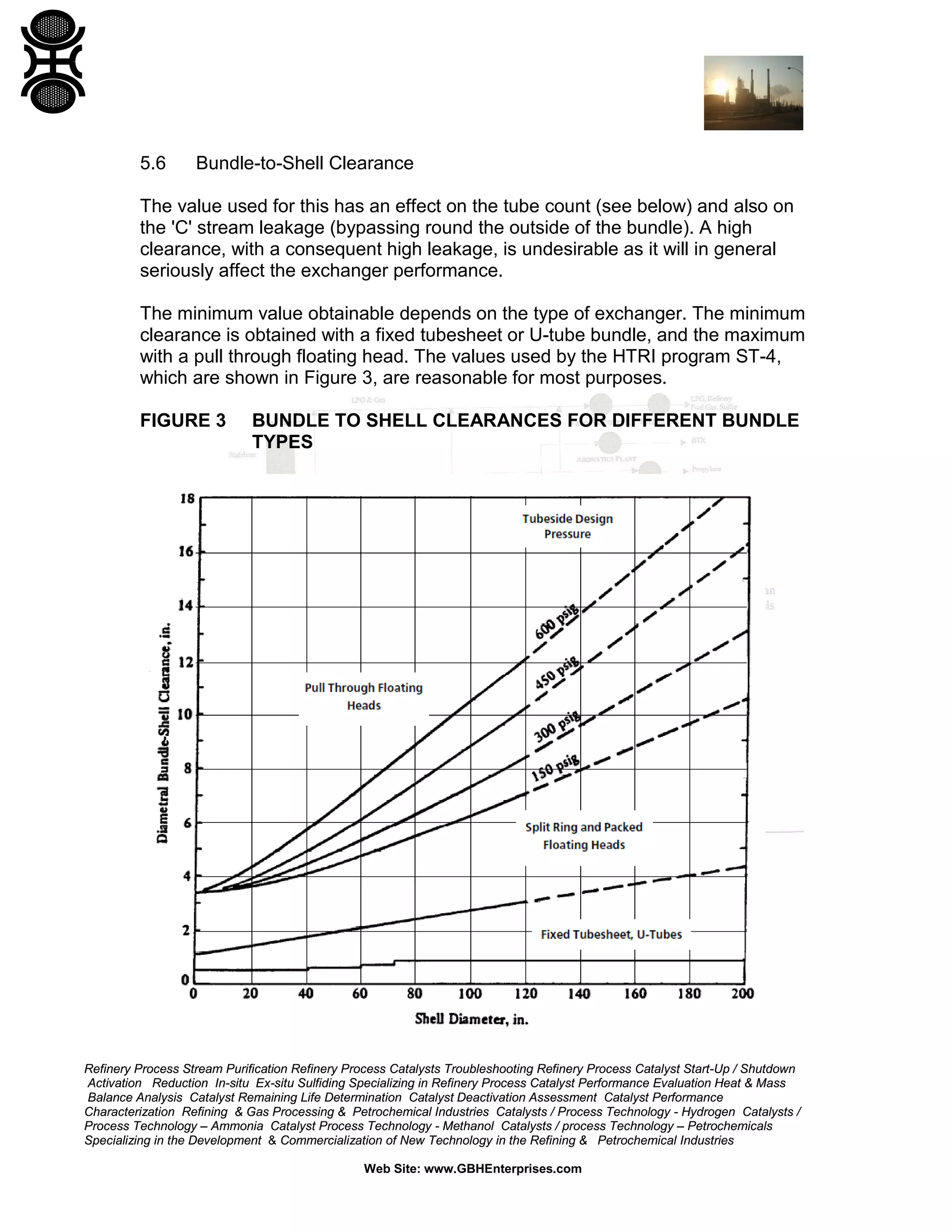 5.6

Bundle-to-Shell Clearance

The value used for this has an effect on the tube count (see below) and also on
the 'C' stream leakage (bypassing round the outside of the bundle). A high
clearance, with a consequent high leakage, is undesirable as it will in general
seriously affect the exchanger performance.
The minimum value obtainable depends on the type of exchanger. The minimum
clearance is obtained with a fixed tubesheet or U-tube bundle, and the maximum
with a pull through floating head. The values used by the HTRI program ST-4,
which are shown in Figure 3, are reasonable for most purposes.
FIGURE 3

BUNDLE TO SHELL CLEARANCES FOR DIFFERENT BUNDLE
TYPES

Refinery Process Stream Purification Refinery Process Catalysts Troubleshooting Refinery Process Catalyst Start-Up / Shutdown
Activation Reduction In-situ Ex-situ Sulfiding Specializing in Refinery Process Catalyst Performance Evaluation Heat & Mass
Balance Analysis Catalyst Remaining Life Determination Catalyst Deactivation Assessment Catalyst Performance
Characterization Refining & Gas Processing & Petrochemical Industries Catalysts / Process Technology - Hydrogen Catalysts /
Process Technology – Ammonia Catalyst Process Technology - Methanol Catalysts / process Technology – Petrochemicals
Specializing in the Development & Commercialization of New Technology in the Refining & Petrochemical Industries
Web Site: www.GBHEnterprises.com

 