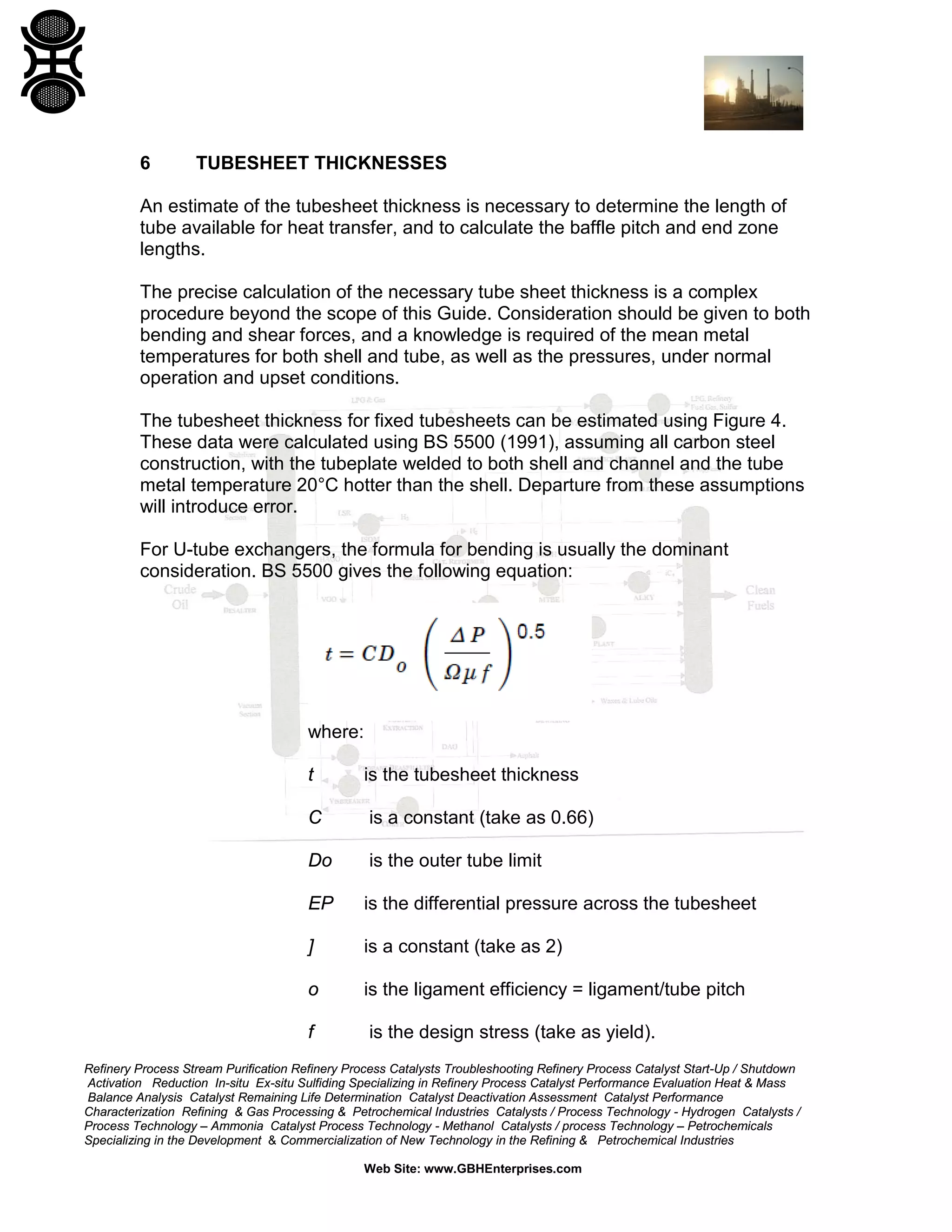 6

TUBESHEET THICKNESSES

An estimate of the tubesheet thickness is necessary to determine the length of
tube available for heat transfer, and to calculate the baffle pitch and end zone
lengths.
The precise calculation of the necessary tube sheet thickness is a complex
procedure beyond the scope of this Guide. Consideration should be given to both
bending and shear forces, and a knowledge is required of the mean metal
temperatures for both shell and tube, as well as the pressures, under normal
operation and upset conditions.
The tubesheet thickness for fixed tubesheets can be estimated using Figure 4.
These data were calculated using BS 5500 (1991), assuming all carbon steel
construction, with the tubeplate welded to both shell and channel and the tube
metal temperature 20°C hotter than the shell. Departure from these assumptions
will introduce error.
For U-tube exchangers, the formula for bending is usually the dominant
consideration. BS 5500 gives the following equation:

where:
t

is the tubesheet thickness

C

is a constant (take as 0.66)

Do

is the outer tube limit

EP

is the differential pressure across the tubesheet

]

is a constant (take as 2)

o

is the ligament efficiency = ligament/tube pitch

f

is the design stress (take as yield).

Refinery Process Stream Purification Refinery Process Catalysts Troubleshooting Refinery Process Catalyst Start-Up / Shutdown
Activation Reduction In-situ Ex-situ Sulfiding Specializing in Refinery Process Catalyst Performance Evaluation Heat & Mass
Balance Analysis Catalyst Remaining Life Determination Catalyst Deactivation Assessment Catalyst Performance
Characterization Refining & Gas Processing & Petrochemical Industries Catalysts / Process Technology - Hydrogen Catalysts /
Process Technology – Ammonia Catalyst Process Technology - Methanol Catalysts / process Technology – Petrochemicals
Specializing in the Development & Commercialization of New Technology in the Refining & Petrochemical Industries
Web Site: www.GBHEnterprises.com

 