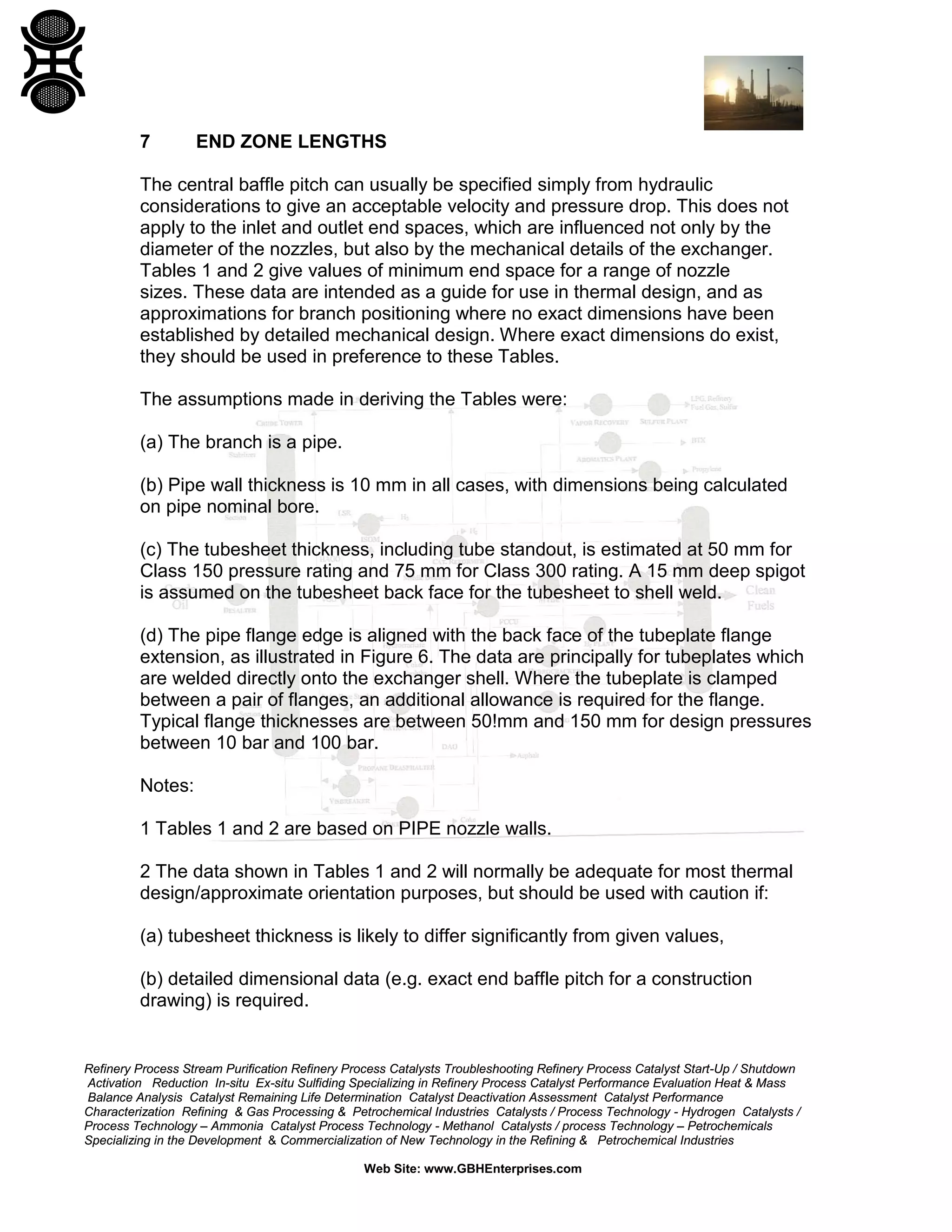 7

END ZONE LENGTHS

The central baffle pitch can usually be specified simply from hydraulic
considerations to give an acceptable velocity and pressure drop. This does not
apply to the inlet and outlet end spaces, which are influenced not only by the
diameter of the nozzles, but also by the mechanical details of the exchanger.
Tables 1 and 2 give values of minimum end space for a range of nozzle
sizes. These data are intended as a guide for use in thermal design, and as
approximations for branch positioning where no exact dimensions have been
established by detailed mechanical design. Where exact dimensions do exist,
they should be used in preference to these Tables.
The assumptions made in deriving the Tables were:
(a) The branch is a pipe.
(b) Pipe wall thickness is 10 mm in all cases, with dimensions being calculated
on pipe nominal bore.
(c) The tubesheet thickness, including tube standout, is estimated at 50 mm for
Class 150 pressure rating and 75 mm for Class 300 rating. A 15 mm deep spigot
is assumed on the tubesheet back face for the tubesheet to shell weld.
(d) The pipe flange edge is aligned with the back face of the tubeplate flange
extension, as illustrated in Figure 6. The data are principally for tubeplates which
are welded directly onto the exchanger shell. Where the tubeplate is clamped
between a pair of flanges, an additional allowance is required for the flange.
Typical flange thicknesses are between 50!mm and 150 mm for design pressures
between 10 bar and 100 bar.
Notes:
1 Tables 1 and 2 are based on PIPE nozzle walls.
2 The data shown in Tables 1 and 2 will normally be adequate for most thermal
design/approximate orientation purposes, but should be used with caution if:
(a) tubesheet thickness is likely to differ significantly from given values,
(b) detailed dimensional data (e.g. exact end baffle pitch for a construction
drawing) is required.

Refinery Process Stream Purification Refinery Process Catalysts Troubleshooting Refinery Process Catalyst Start-Up / Shutdown
Activation Reduction In-situ Ex-situ Sulfiding Specializing in Refinery Process Catalyst Performance Evaluation Heat & Mass
Balance Analysis Catalyst Remaining Life Determination Catalyst Deactivation Assessment Catalyst Performance
Characterization Refining & Gas Processing & Petrochemical Industries Catalysts / Process Technology - Hydrogen Catalysts /
Process Technology – Ammonia Catalyst Process Technology - Methanol Catalysts / process Technology – Petrochemicals
Specializing in the Development & Commercialization of New Technology in the Refining & Petrochemical Industries
Web Site: www.GBHEnterprises.com

 
